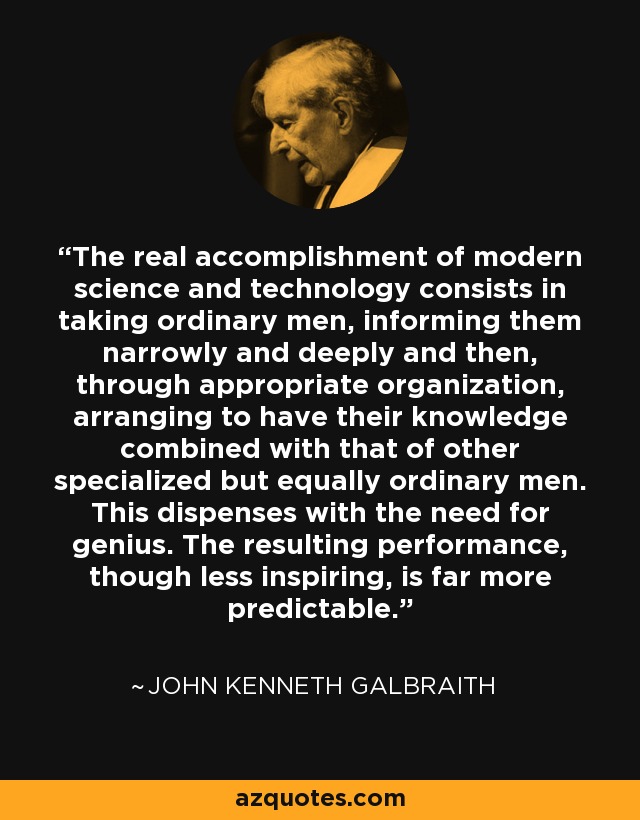 The real accomplishment of modern science and technology consists in taking ordinary men, informing them narrowly and deeply and then, through appropriate organization, arranging to have their knowledge combined with that of other specialized but equally ordinary men. This dispenses with the need for genius. The resulting performance, though less inspiring, is far more predictable. - John Kenneth Galbraith