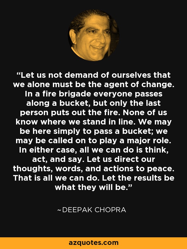 Let us not demand of ourselves that we alone must be the agent of change. In a fire brigade everyone passes along a bucket, but only the last person puts out the fire. None of us know where we stand in line. We may be here simply to pass a bucket; we may be called on to play a major role. In either case, all we can do is think, act, and say. Let us direct our thoughts, words, and actions to peace. That is all we can do. Let the results be what they will be. - Deepak Chopra