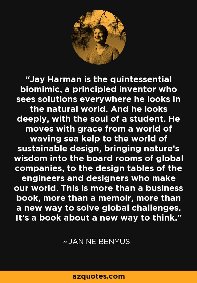 Jay Harman is the quintessential biomimic, a principled inventor who sees solutions everywhere he looks in the natural world. And he looks deeply, with the soul of a student. He moves with grace from a world of waving sea kelp to the world of sustainable design, bringing nature's wisdom into the board rooms of global companies, to the design tables of the engineers and designers who make our world. This is more than a business book, more than a memoir, more than a new way to solve global challenges. It's a book about a new way to think. - Janine Benyus