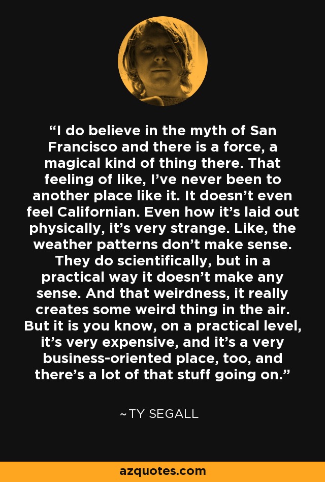 I do believe in the myth of San Francisco and there is a force, a magical kind of thing there. That feeling of like, I've never been to another place like it. It doesn't even feel Californian. Even how it's laid out physically, it's very strange. Like, the weather patterns don't make sense. They do scientifically, but in a practical way it doesn't make any sense. And that weirdness, it really creates some weird thing in the air. But it is you know, on a practical level, it's very expensive, and it's a very business-oriented place, too, and there's a lot of that stuff going on. - Ty Segall
