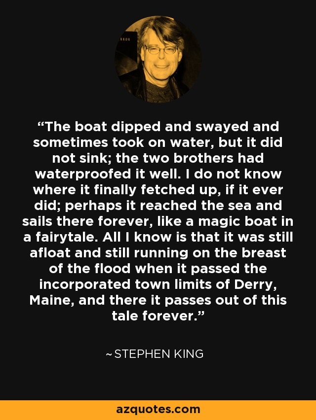 The boat dipped and swayed and sometimes took on water, but it did not sink; the two brothers had waterproofed it well. I do not know where it finally fetched up, if it ever did; perhaps it reached the sea and sails there forever, like a magic boat in a fairytale. All I know is that it was still afloat and still running on the breast of the flood when it passed the incorporated town limits of Derry, Maine, and there it passes out of this tale forever. - Stephen King