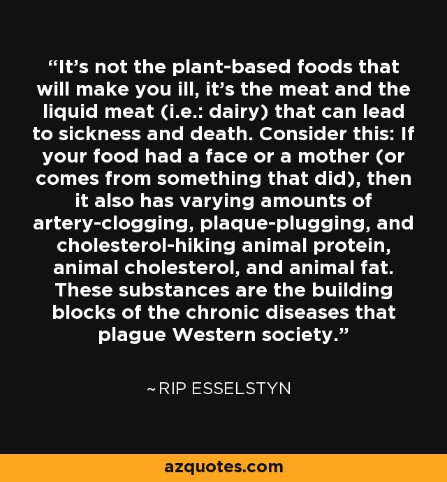 It’s not the plant-based foods that will make you ill, it’s the meat and the liquid meat (i.e.: dairy) that can lead to sickness and death. Consider this: If your food had a face or a mother (or comes from something that did), then it also has varying amounts of artery-clogging, plaque-plugging, and cholesterol-hiking animal protein, animal cholesterol, and animal fat. These substances are the building blocks of the chronic diseases that plague Western society. - Rip Esselstyn