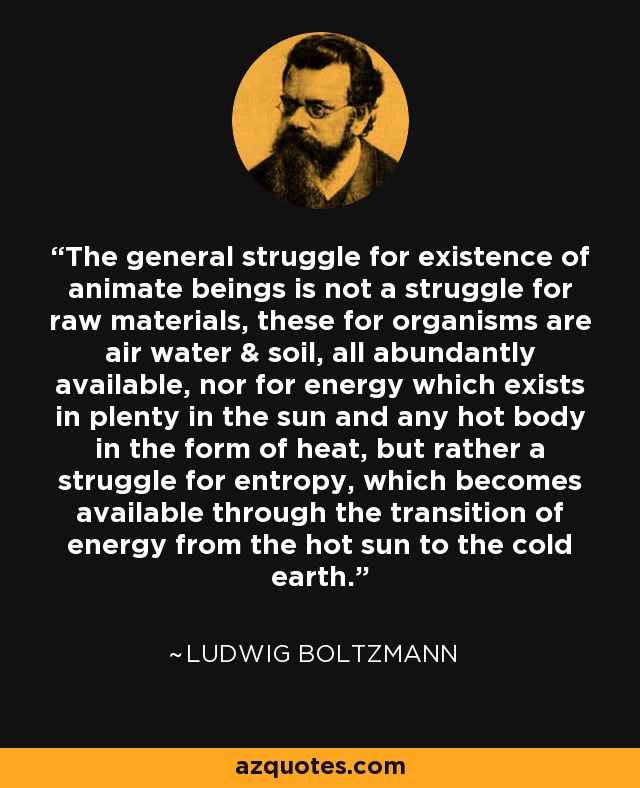 The general struggle for existence of animate beings is not a struggle for raw materials, these for organisms are air water & soil, all abundantly available, nor for energy which exists in plenty in the sun and any hot body in the form of heat, but rather a struggle for entropy, which becomes available through the transition of energy from the hot sun to the cold earth. - Ludwig Boltzmann