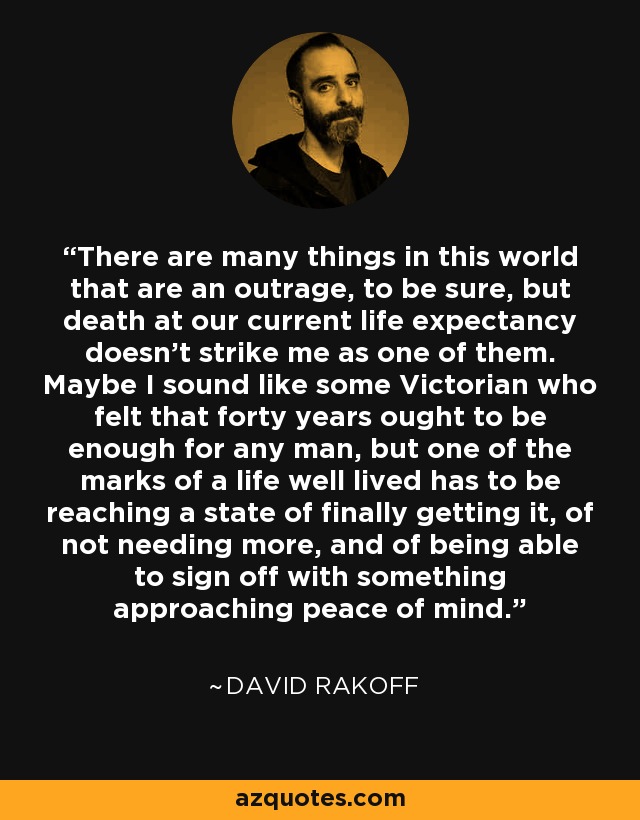 There are many things in this world that are an outrage, to be sure, but death at our current life expectancy doesn’t strike me as one of them. Maybe I sound like some Victorian who felt that forty years ought to be enough for any man, but one of the marks of a life well lived has to be reaching a state of finally getting it, of not needing more, and of being able to sign off with something approaching peace of mind. - David Rakoff