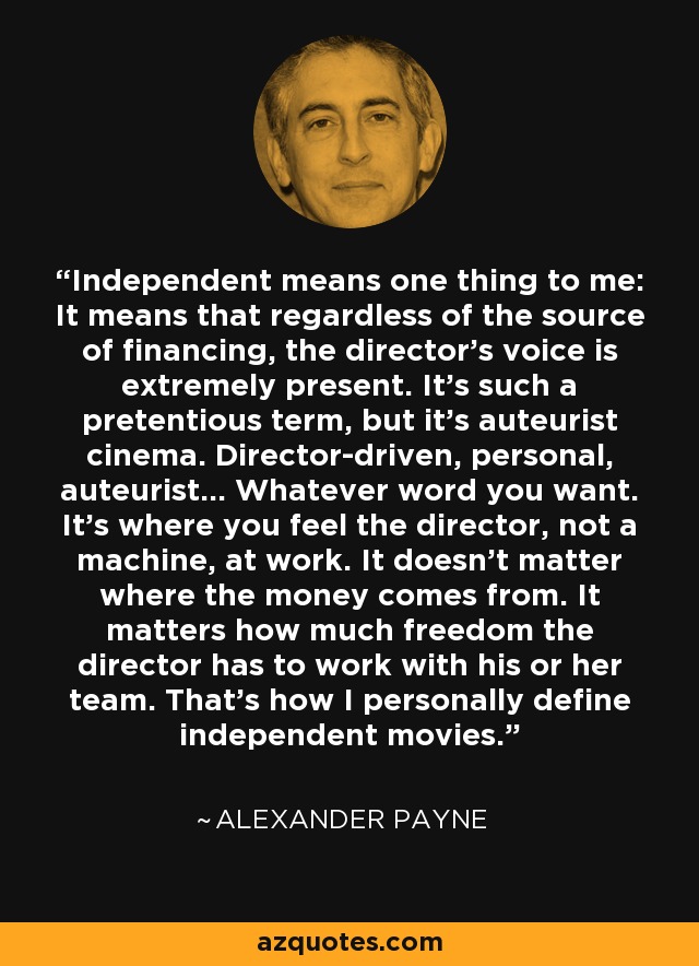 Independent means one thing to me: It means that regardless of the source of financing, the director's voice is extremely present. It's such a pretentious term, but it's auteurist cinema. Director-driven, personal, auteurist... Whatever word you want. It's where you feel the director, not a machine, at work. It doesn't matter where the money comes from. It matters how much freedom the director has to work with his or her team. That's how I personally define independent movies. - Alexander Payne