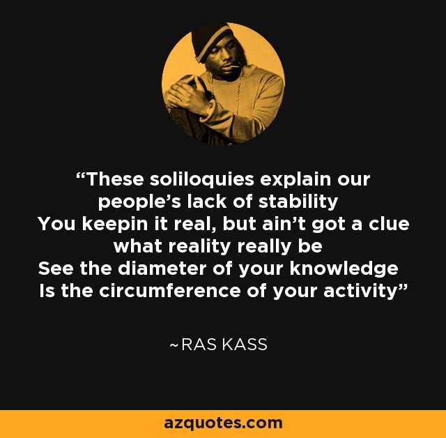 These soliloquies explain our people's lack of stability You keepin it real, but ain't got a clue what reality really be See the diameter of your knowledge Is the circumference of your activity - Ras Kass