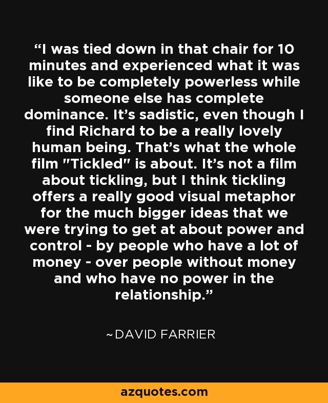 I was tied down in that chair for 10 minutes and experienced what it was like to be completely powerless while someone else has complete dominance. It's sadistic, even though I find Richard to be a really lovely human being. That's what the whole film 