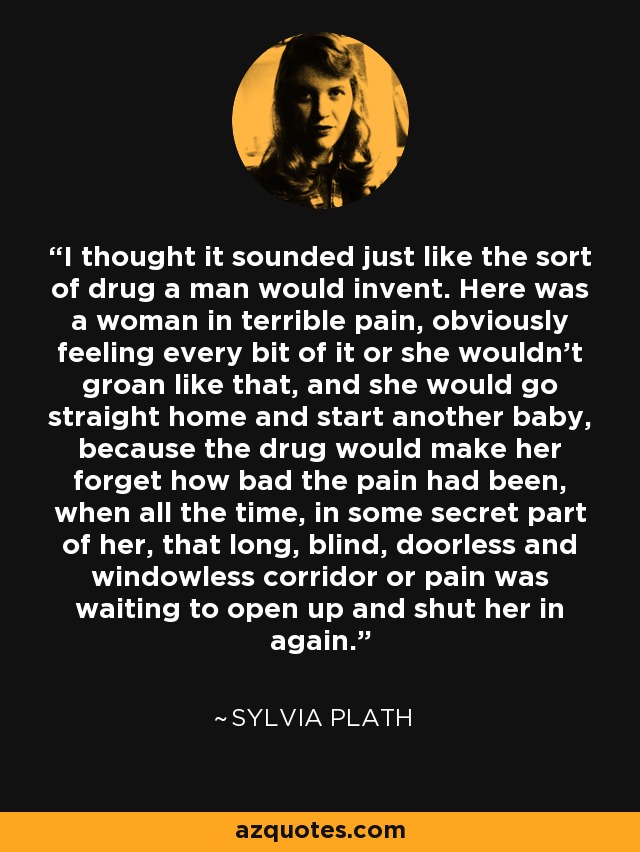 I thought it sounded just like the sort of drug a man would invent. Here was a woman in terrible pain, obviously feeling every bit of it or she wouldn't groan like that, and she would go straight home and start another baby, because the drug would make her forget how bad the pain had been, when all the time, in some secret part of her, that long, blind, doorless and windowless corridor or pain was waiting to open up and shut her in again. - Sylvia Plath