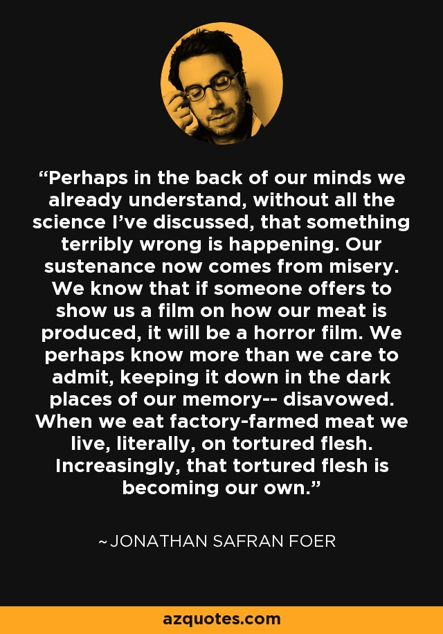 Perhaps in the back of our minds we already understand, without all the science I've discussed, that something terribly wrong is happening. Our sustenance now comes from misery. We know that if someone offers to show us a film on how our meat is produced, it will be a horror film. We perhaps know more than we care to admit, keeping it down in the dark places of our memory-- disavowed. When we eat factory-farmed meat we live, literally, on tortured flesh. Increasingly, that tortured flesh is becoming our own. - Jonathan Safran Foer