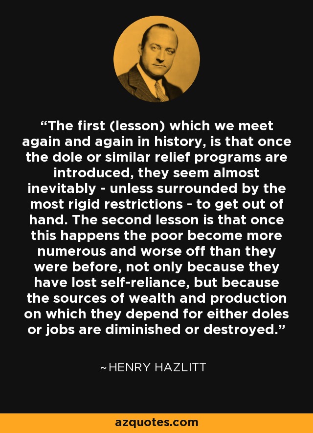 The first (lesson) which we meet again and again in history, is that once the dole or similar relief programs are introduced, they seem almost inevitably - unless surrounded by the most rigid restrictions - to get out of hand. The second lesson is that once this happens the poor become more numerous and worse off than they were before, not only because they have lost self-reliance, but because the sources of wealth and production on which they depend for either doles or jobs are diminished or destroyed. - Henry Hazlitt