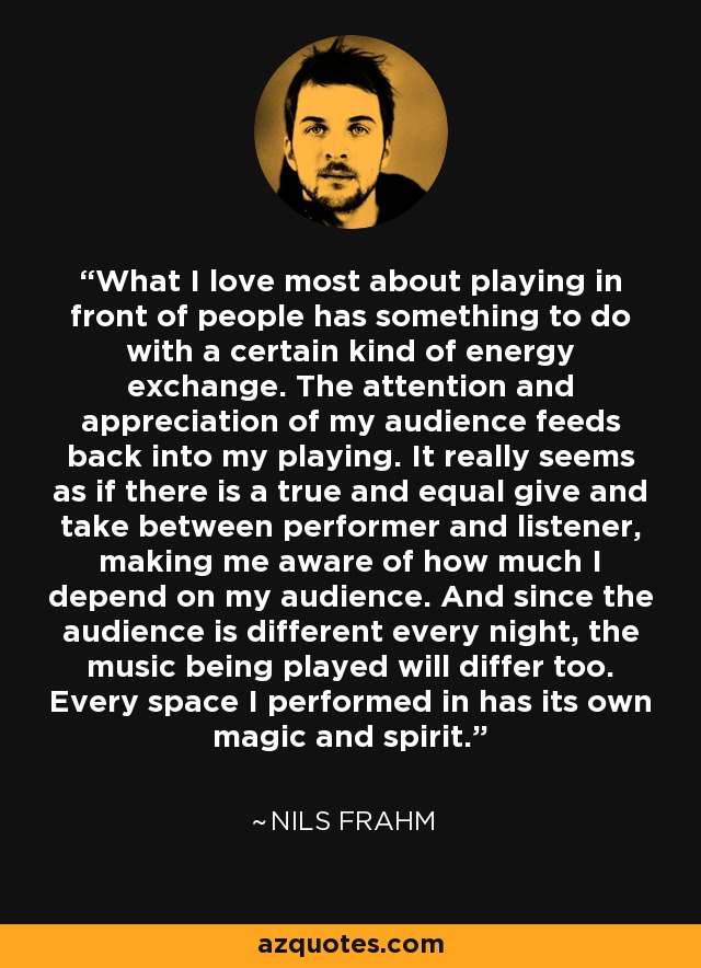 What I love most about playing in front of people has something to do with a certain kind of energy exchange. The attention and appreciation of my audience feeds back into my playing. It really seems as if there is a true and equal give and take between performer and listener, making me aware of how much I depend on my audience. And since the audience is different every night, the music being played will differ too. Every space I performed in has its own magic and spirit. - Nils Frahm