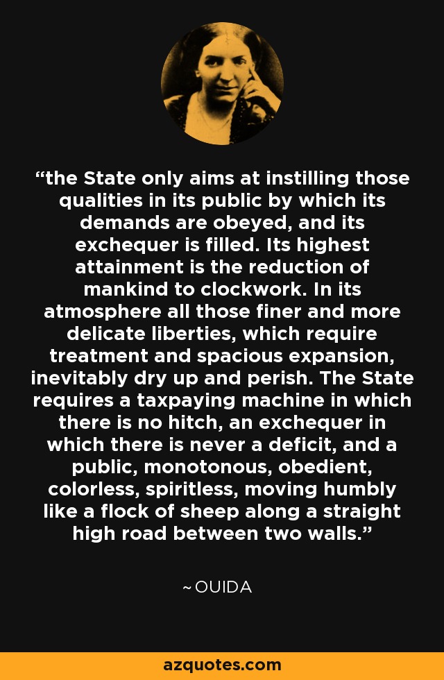 the State only aims at instilling those qualities in its public by which its demands are obeyed, and its exchequer is filled. Its highest attainment is the reduction of mankind to clockwork. In its atmosphere all those finer and more delicate liberties, which require treatment and spacious expansion, inevitably dry up and perish. The State requires a taxpaying machine in which there is no hitch, an exchequer in which there is never a deficit, and a public, monotonous, obedient, colorless, spiritless, moving humbly like a flock of sheep along a straight high road between two walls. - Ouida