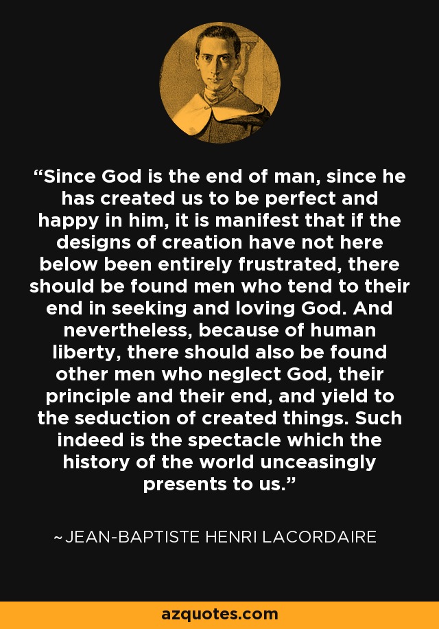 Since God is the end of man, since he has created us to be perfect and happy in him, it is manifest that if the designs of creation have not here below been entirely frustrated, there should be found men who tend to their end in seeking and loving God. And nevertheless, because of human liberty, there should also be found other men who neglect God, their principle and their end, and yield to the seduction of created things. Such indeed is the spectacle which the history of the world unceasingly presents to us. - Jean-Baptiste Henri Lacordaire