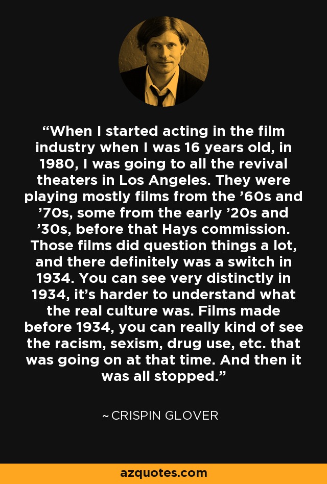 When I started acting in the film industry when I was 16 years old, in 1980, I was going to all the revival theaters in Los Angeles. They were playing mostly films from the '60s and '70s, some from the early '20s and '30s, before that Hays commission. Those films did question things a lot, and there definitely was a switch in 1934. You can see very distinctly in 1934, it's harder to understand what the real culture was. Films made before 1934, you can really kind of see the racism, sexism, drug use, etc. that was going on at that time. And then it was all stopped. - Crispin Glover