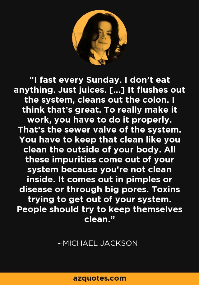 I fast every Sunday. I don’t eat anything. Just juices. […] It flushes out the system, cleans out the colon. I think that’s great. To really make it work, you have to do it properly. That’s the sewer valve of the system. You have to keep that clean like you clean the outside of your body. All these impurities come out of your system because you’re not clean inside. It comes out in pimples or disease or through big pores. Toxins trying to get out of your system. People should try to keep themselves clean. - Michael Jackson