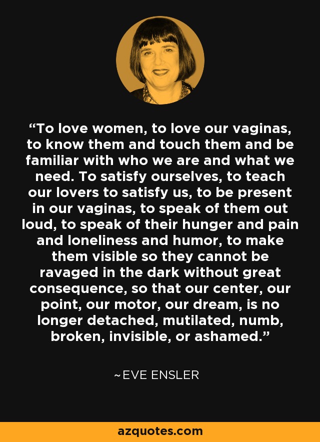 To love women, to love our vaginas, to know them and touch them and be familiar with who we are and what we need. To satisfy ourselves, to teach our lovers to satisfy us, to be present in our vaginas, to speak of them out loud, to speak of their hunger and pain and loneliness and humor, to make them visible so they cannot be ravaged in the dark without great consequence, so that our center, our point, our motor, our dream, is no longer detached, mutilated, numb, broken, invisible, or ashamed. - Eve Ensler