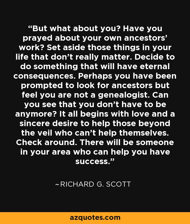But what about you? Have you prayed about your own ancestors’ work? Set aside those things in your life that don’t really matter. Decide to do something that will have eternal consequences. Perhaps you have been prompted to look for ancestors but feel you are not a genealogist. Can you see that you don’t have to be anymore? It all begins with love and a sincere desire to help those beyond the veil who can’t help themselves. Check around. There will be someone in your area who can help you have success. - Richard G. Scott