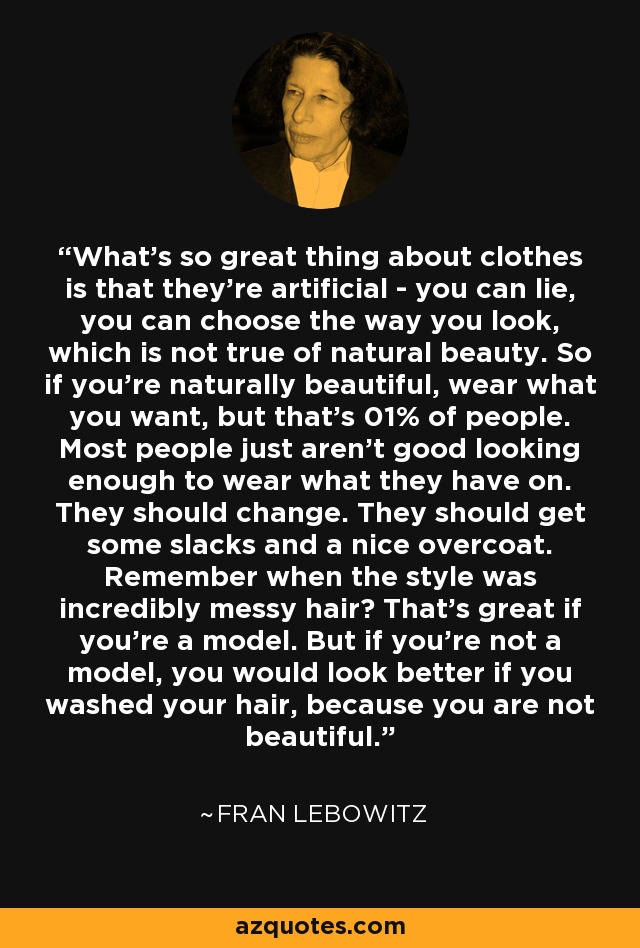 What's so great thing about clothes is that they're artificial - you can lie, you can choose the way you look, which is not true of natural beauty. So if you're naturally beautiful, wear what you want, but that's 01% of people. Most people just aren't good looking enough to wear what they have on. They should change. They should get some slacks and a nice overcoat. Remember when the style was incredibly messy hair? That's great if you're a model. But if you're not a model, you would look better if you washed your hair, because you are not beautiful. - Fran Lebowitz