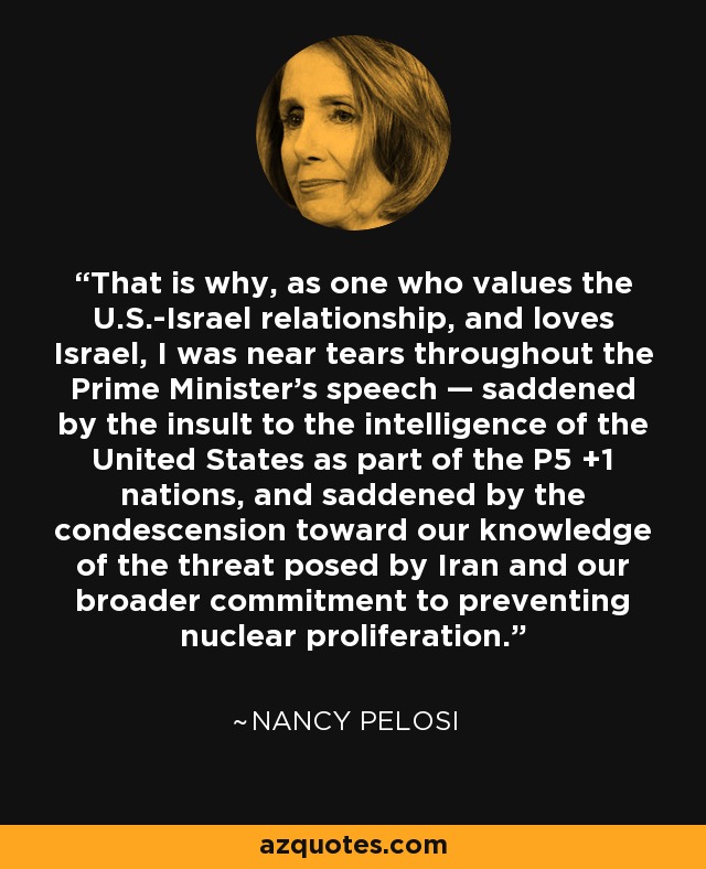 That is why, as one who values the U.S.-Israel relationship, and loves Israel, I was near tears throughout the Prime Minister’s speech — saddened by the insult to the intelligence of the United States as part of the P5 +1 nations, and saddened by the condescension toward our knowledge of the threat posed by Iran and our broader commitment to preventing nuclear proliferation. - Nancy Pelosi