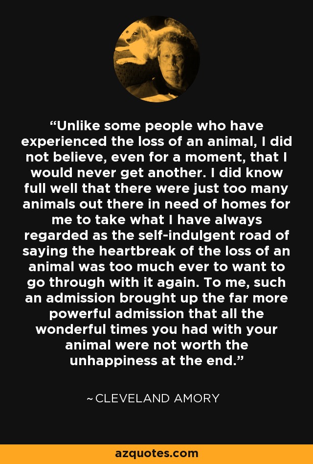 Unlike some people who have experienced the loss of an animal, I did not believe, even for a moment, that I would never get another. I did know full well that there were just too many animals out there in need of homes for me to take what I have always regarded as the self-indulgent road of saying the heartbreak of the loss of an animal was too much ever to want to go through with it again. To me, such an admission brought up the far more powerful admission that all the wonderful times you had with your animal were not worth the unhappiness at the end. - Cleveland Amory