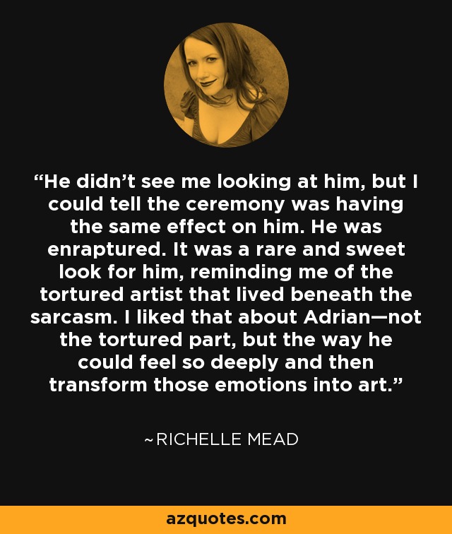 He didn't see me looking at him, but I could tell the ceremony was having the same effect on him. He was enraptured. It was a rare and sweet look for him, reminding me of the tortured artist that lived beneath the sarcasm. I liked that about Adrian—not the tortured part, but the way he could feel so deeply and then transform those emotions into art. - Richelle Mead