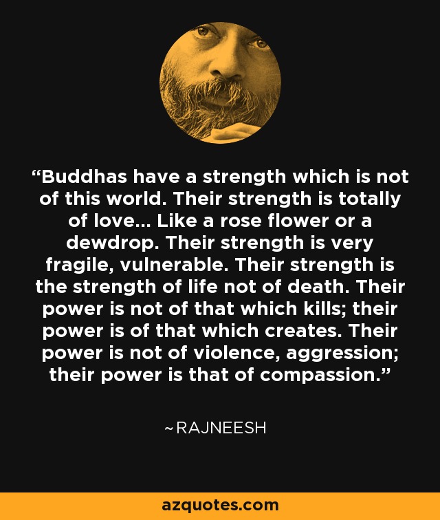 Buddhas have a strength which is not of this world. Their strength is totally of love... Like a rose flower or a dewdrop. Their strength is very fragile, vulnerable. Their strength is the strength of life not of death. Their power is not of that which kills; their power is of that which creates. Their power is not of violence, aggression; their power is that of compassion. - Rajneesh