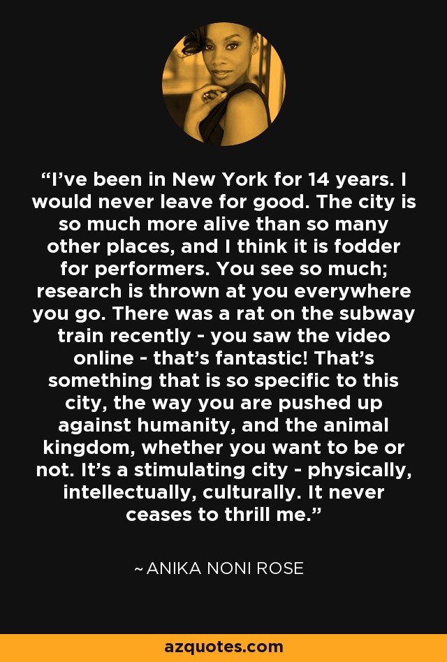 I've been in New York for 14 years. I would never leave for good. The city is so much more alive than so many other places, and I think it is fodder for performers. You see so much; research is thrown at you everywhere you go. There was a rat on the subway train recently - you saw the video online - that's fantastic! That's something that is so specific to this city, the way you are pushed up against humanity, and the animal kingdom, whether you want to be or not. It's a stimulating city - physically, intellectually, culturally. It never ceases to thrill me. - Anika Noni Rose