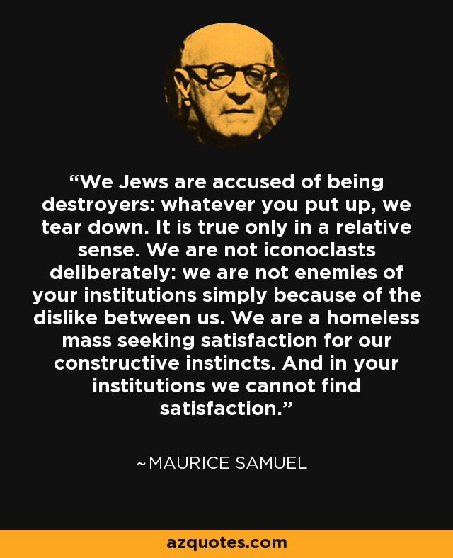 We Jews are accused of being destroyers: whatever you put up, we tear down. It is true only in a relative sense. We are not iconoclasts deliberately: we are not enemies of your institutions simply because of the dislike between us. We are a homeless mass seeking satisfaction for our constructive instincts. And in your institutions we cannot find satisfaction. - Maurice Samuel