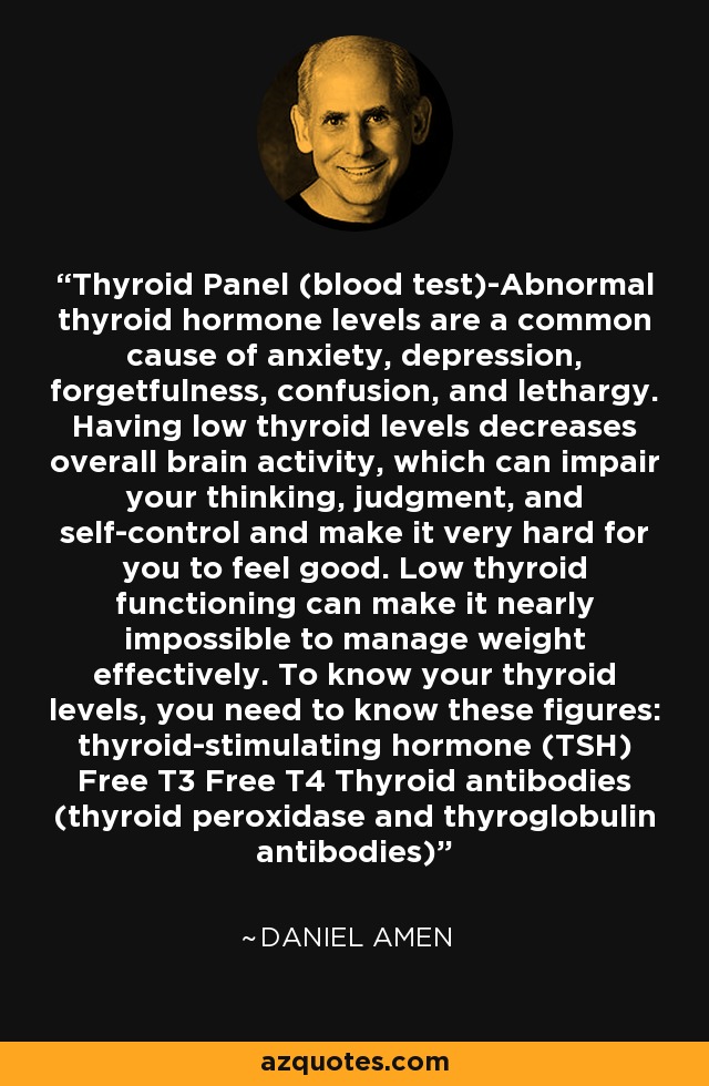 Thyroid Panel (blood test)-Abnormal thyroid hormone levels are a common cause of anxiety, depression, forgetfulness, confusion, and lethargy. Having low thyroid levels decreases overall brain activity, which can impair your thinking, judgment, and self-control and make it very hard for you to feel good. Low thyroid functioning can make it nearly impossible to manage weight effectively. To know your thyroid levels, you need to know these figures: thyroid-stimulating hormone (TSH) Free T3 Free T4 Thyroid antibodies (thyroid peroxidase and thyroglobulin antibodies) - Daniel Amen