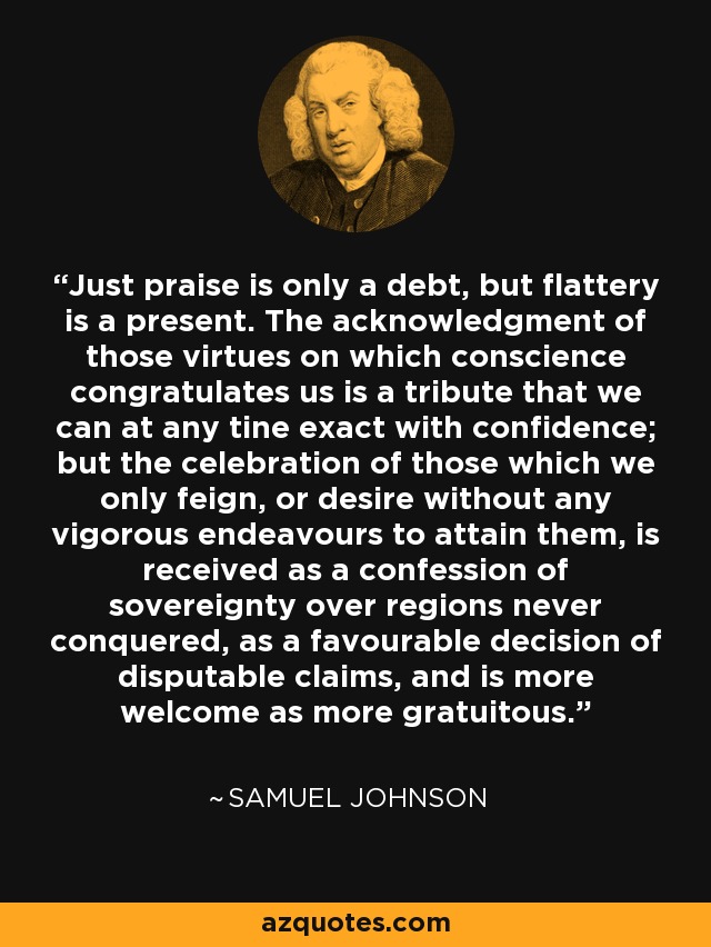 Just praise is only a debt, but flattery is a present. The acknowledgment of those virtues on which conscience congratulates us is a tribute that we can at any tine exact with confidence; but the celebration of those which we only feign, or desire without any vigorous endeavours to attain them, is received as a confession of sovereignty over regions never conquered, as a favourable decision of disputable claims, and is more welcome as more gratuitous. - Samuel Johnson