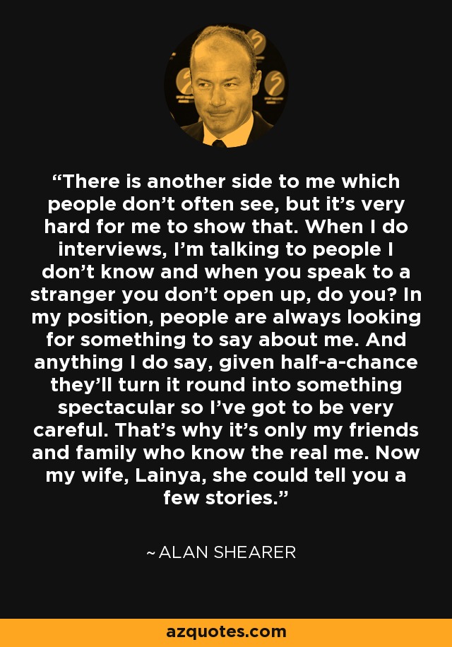 There is another side to me which people don't often see, but it's very hard for me to show that. When I do interviews, I'm talking to people I don't know and when you speak to a stranger you don't open up, do you? In my position, people are always looking for something to say about me. And anything I do say, given half-a-chance they'll turn it round into something spectacular so I've got to be very careful. That's why it's only my friends and family who know the real me. Now my wife, Lainya, she could tell you a few stories. - Alan Shearer