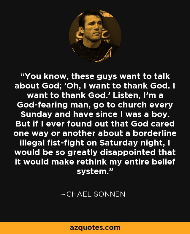 You know, these guys want to talk about God; 'Oh, I want to thank God. I want to thank God.' Listen, I'm a God-fearing man, go to church every Sunday and have since I was a boy. But if I ever found out that God cared one way or another about a borderline illegal fist-fight on Saturday night, I would be so greatly disappointed that it would make rethink my entire belief system. - Chael Sonnen