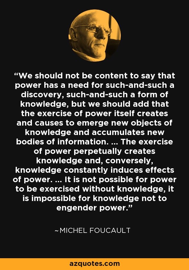 We should not be content to say that power has a need for such-and-such a discovery, such-and-such a form of knowledge, but we should add that the exercise of power itself creates and causes to emerge new objects of knowledge and accumulates new bodies of information. ... The exercise of power perpetually creates knowledge and, conversely, knowledge constantly induces effects of power. ... It is not possible for power to be exercised without knowledge, it is impossible for knowledge not to engender power. - Michel Foucault