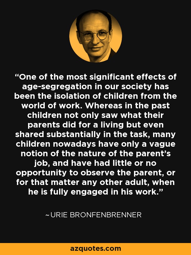 One of the most significant effects of age-segregation in our society has been the isolation of children from the world of work. Whereas in the past children not only saw what their parents did for a living but even shared substantially in the task, many children nowadays have only a vague notion of the nature of the parent's job, and have had little or no opportunity to observe the parent, or for that matter any other adult, when he is fully engaged in his work. - Urie Bronfenbrenner