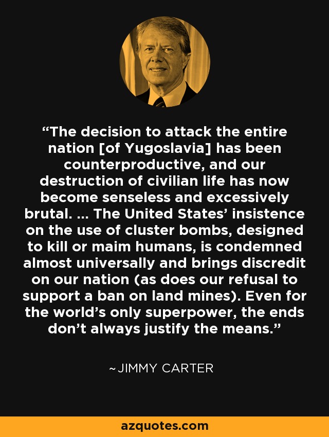 The decision to attack the entire nation [of Yugoslavia] has been counterproductive, and our destruction of civilian life has now become senseless and excessively brutal. ... The United States' insistence on the use of cluster bombs, designed to kill or maim humans, is condemned almost universally and brings discredit on our nation (as does our refusal to support a ban on land mines). Even for the world's only superpower, the ends don't always justify the means. - Jimmy Carter