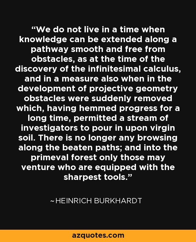 We do not live in a time when knowledge can be extended along a pathway smooth and free from obstacles, as at the time of the discovery of the infinitesimal calculus, and in a measure also when in the development of projective geometry obstacles were suddenly removed which, having hemmed progress for a long time, permitted a stream of investigators to pour in upon virgin soil. There is no longer any browsing along the beaten paths; and into the primeval forest only those may venture who are equipped with the sharpest tools. - Heinrich Burkhardt