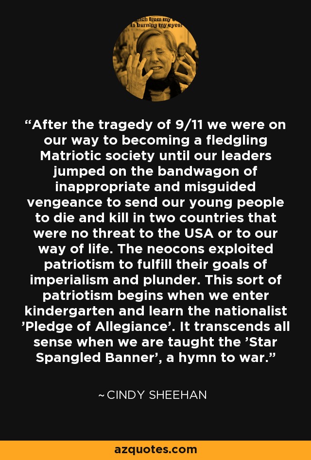 After the tragedy of 9/11 we were on our way to becoming a fledgling Matriotic society until our leaders jumped on the bandwagon of inappropriate and misguided vengeance to send our young people to die and kill in two countries that were no threat to the USA or to our way of life. The neocons exploited patriotism to fulfill their goals of imperialism and plunder. This sort of patriotism begins when we enter kindergarten and learn the nationalist 'Pledge of Allegiance'. It transcends all sense when we are taught the 'Star Spangled Banner', a hymn to war. - Cindy Sheehan