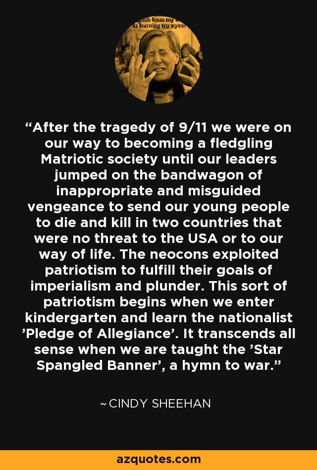 After the tragedy of 9/11 we were on our way to becoming a fledgling Matriotic society until our leaders jumped on the bandwagon of inappropriate and misguided vengeance to send our young people to die and kill in two countries that were no threat to the USA or to our way of life. The neocons exploited patriotism to fulfill their goals of imperialism and plunder. This sort of patriotism begins when we enter kindergarten and learn the nationalist 'Pledge of Allegiance'. It transcends all sense when we are taught the 'Star Spangled Banner', a hymn to war. - Cindy Sheehan