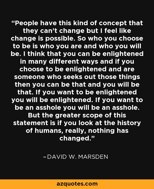 People have this kind of concept that they can't change but I feel like change is possible. So who you choose to be is who you are and who you will be. I think that you can be enlightened in many different ways and if you choose to be enlightened and are someone who seeks out those things then you can be that and you will be that. If you want to be enlightened you will be enlightened. If you want to be an asshole you will be an asshole. But the greater scope of this statement is if you look at the history of humans, really, nothing has changed. - David W. Marsden