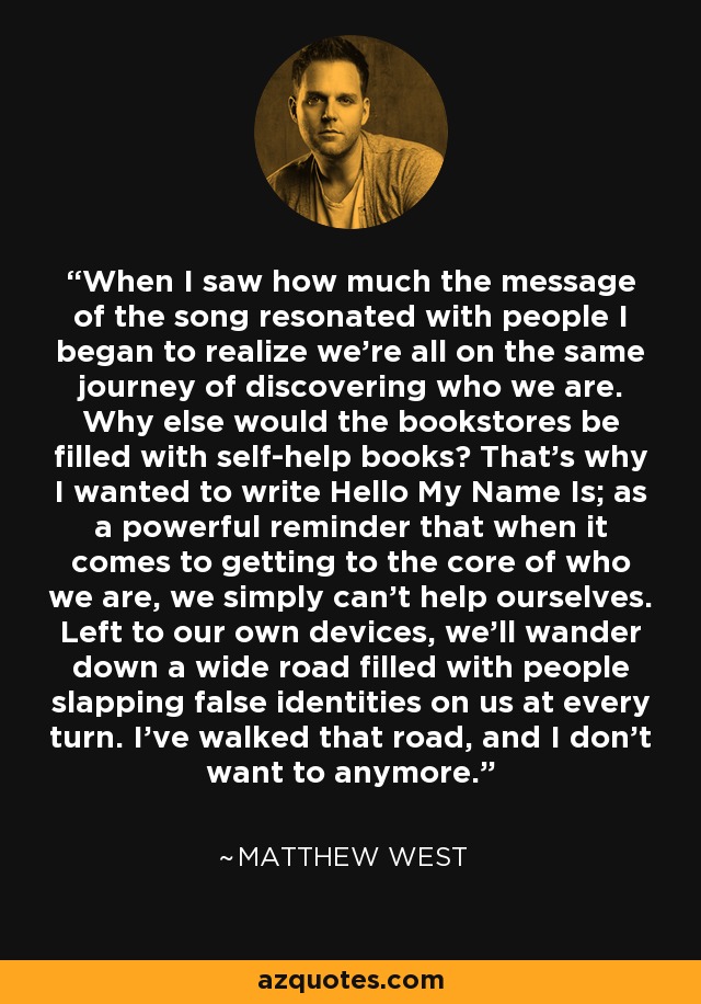 When I saw how much the message of the song resonated with people I began to realize we're all on the same journey of discovering who we are. Why else would the bookstores be filled with self-help books? That's why I wanted to write Hello My Name Is; as a powerful reminder that when it comes to getting to the core of who we are, we simply can't help ourselves. Left to our own devices, we'll wander down a wide road filled with people slapping false identities on us at every turn. I've walked that road, and I don't want to anymore. - Matthew West