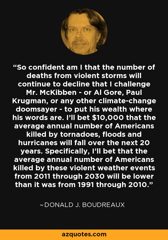 So confident am I that the number of deaths from violent storms will continue to decline that I challenge Mr. McKibben - or Al Gore, Paul Krugman, or any other climate-change doomsayer - to put his wealth where his words are. I'll bet $10,000 that the average annual number of Americans killed by tornadoes, floods and hurricanes will fall over the next 20 years. Specifically, I'll bet that the average annual number of Americans killed by these violent weather events from 2011 through 2030 will be lower than it was from 1991 through 2010. - Donald J. Boudreaux