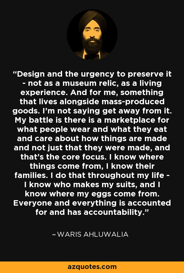 Design and the urgency to preserve it - not as a museum relic, as a living experience. And for me, something that lives alongside mass-produced goods. I'm not saying get away from it. My battle is there is a marketplace for what people wear and what they eat and care about how things are made and not just that they were made, and that's the core focus. I know where things come from, I know their families. I do that throughout my life - I know who makes my suits, and I know where my eggs come from. Everyone and everything is accounted for and has accountability. - Waris Ahluwalia