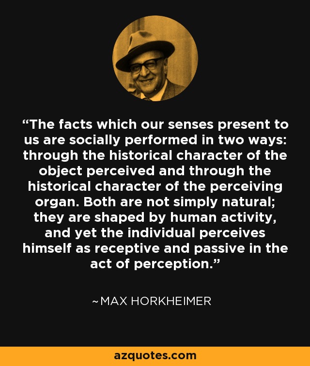 The facts which our senses present to us are socially performed in two ways: through the historical character of the object perceived and through the historical character of the perceiving organ. Both are not simply natural; they are shaped by human activity, and yet the individual perceives himself as receptive and passive in the act of perception. - Max Horkheimer
