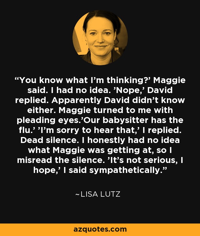 You know what I'm thinking?' Maggie said. I had no idea. 'Nope,' David replied. Apparently David didn't know either. Maggie turned to me with pleading eyes.'Our babysitter has the flu.' 'I'm sorry to hear that,' I replied. Dead silence. I honestly had no idea what Maggie was getting at, so I misread the silence. 'It's not serious, I hope,' I said sympathetically. - Lisa Lutz