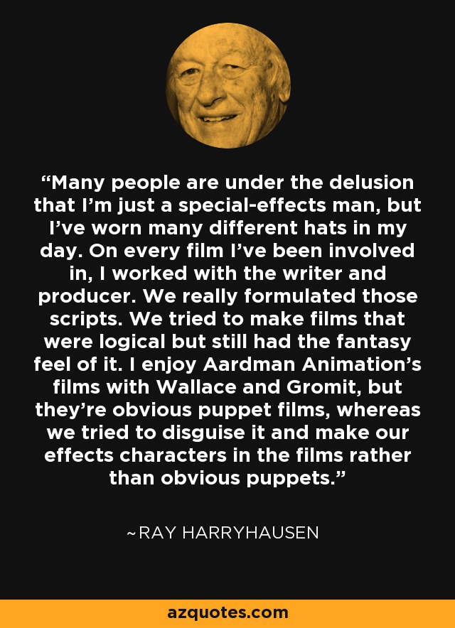 Many people are under the delusion that I'm just a special-effects man, but I've worn many different hats in my day. On every film I've been involved in, I worked with the writer and producer. We really formulated those scripts. We tried to make films that were logical but still had the fantasy feel of it. I enjoy Aardman Animation's films with Wallace and Gromit, but they're obvious puppet films, whereas we tried to disguise it and make our effects characters in the films rather than obvious puppets. - Ray Harryhausen