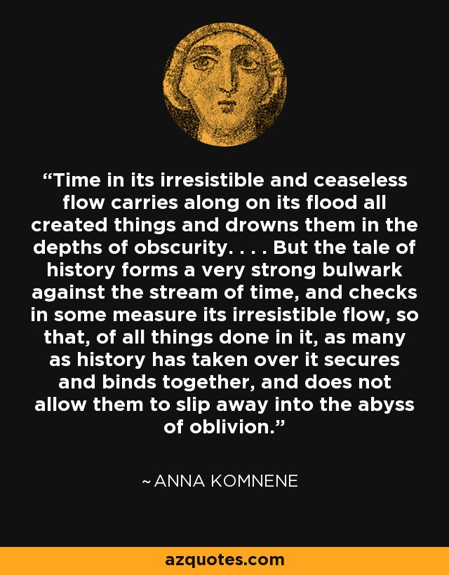 Time in its irresistible and ceaseless flow carries along on its flood all created things and drowns them in the depths of obscurity. . . . But the tale of history forms a very strong bulwark against the stream of time, and checks in some measure its irresistible flow, so that, of all things done in it, as many as history has taken over it secures and binds together, and does not allow them to slip away into the abyss of oblivion. - Anna Komnene