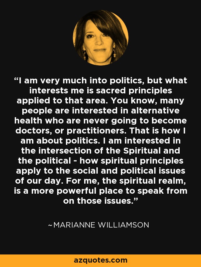 I am very much into politics, but what interests me is sacred principles applied to that area. You know, many people are interested in alternative health who are never going to become doctors, or practitioners. That is how I am about politics. I am interested in the intersection of the Spiritual and the political - how spiritual principles apply to the social and political issues of our day. For me, the spiritual realm, is a more powerful place to speak from on those issues. - Marianne Williamson