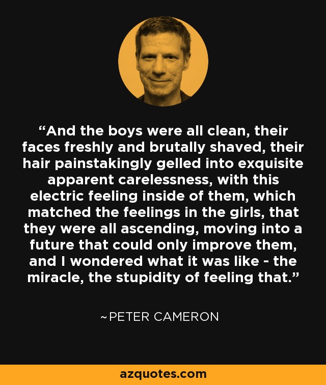 And the boys were all clean, their faces freshly and brutally shaved, their hair painstakingly gelled into exquisite apparent carelessness, with this electric feeling inside of them, which matched the feelings in the girls, that they were all ascending, moving into a future that could only improve them, and I wondered what it was like - the miracle, the stupidity of feeling that. - Peter Cameron