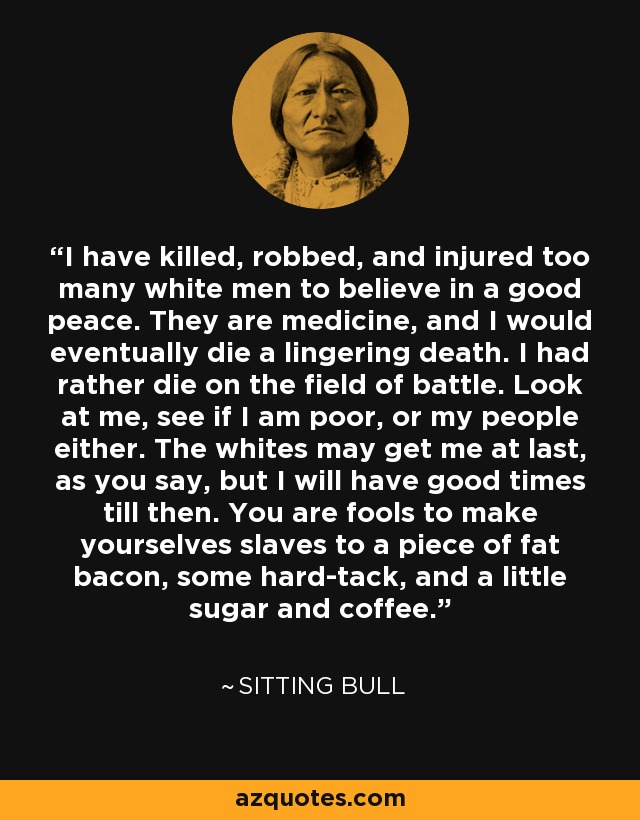 I have killed, robbed, and injured too many white men to believe in a good peace. They are medicine, and I would eventually die a lingering death. I had rather die on the field of battle. Look at me, see if I am poor, or my people either. The whites may get me at last, as you say, but I will have good times till then. You are fools to make yourselves slaves to a piece of fat bacon, some hard-tack, and a little sugar and coffee. - Sitting Bull