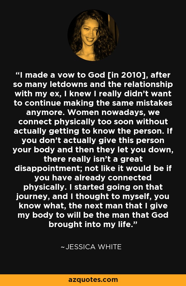 I made a vow to God [in 2010], after so many letdowns and the relationship with my ex, I knew I really didn't want to continue making the same mistakes anymore. Women nowadays, we connect physically too soon without actually getting to know the person. If you don't actually give this person your body and then they let you down, there really isn't a great disappointment; not like it would be if you have already connected physically. I started going on that journey, and I thought to myself, you know what, the next man that I give my body to will be the man that God brought into my life. - Jessica White